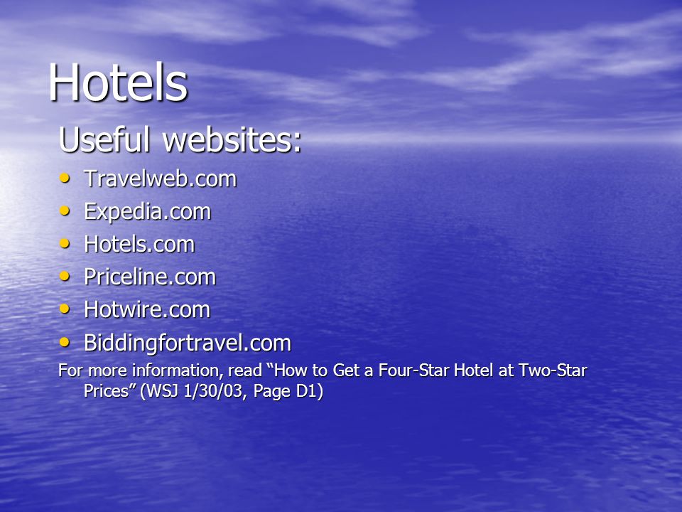 Hotels Useful websites: Travelweb.com Travelweb.com Expedia.com Expedia.com Hotels.com Hotels.com Priceline.com Priceline.com Hotwire.com Hotwire.com Biddingfortravel.com Biddingfortravel.com For more information, read How to Get a Four-Star Hotel at Two-Star Prices (WSJ 1/30/03, Page D1)