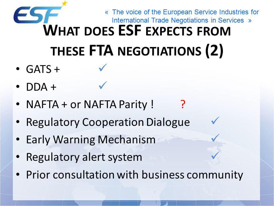 « The voice of the European Service Industries for International Trade Negotiations in Services » W HAT DOES ESF EXPECTS FROM THESE FTA NEGOTIATIONS (2) GATS + DDA + NAFTA + or NAFTA Parity !.