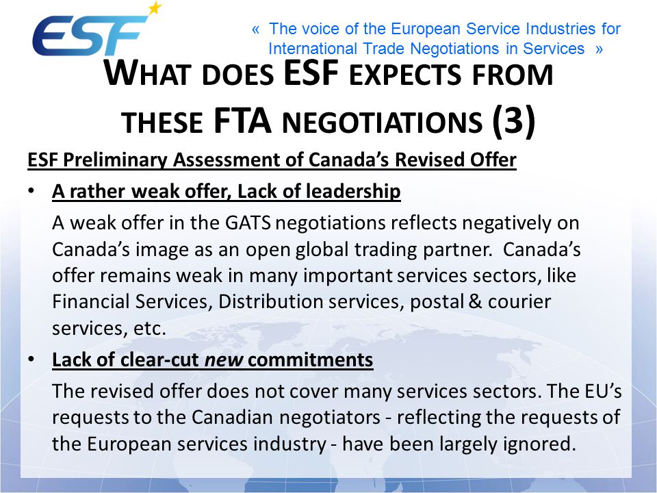 « The voice of the European Service Industries for International Trade Negotiations in Services » W HAT DOES ESF EXPECTS FROM THESE FTA NEGOTIATIONS (3) ESF Preliminary Assessment of Canada’s Revised Offer A rather weak offer, Lack of leadership A weak offer in the GATS negotiations reflects negatively on Canada’s image as an open global trading partner.
