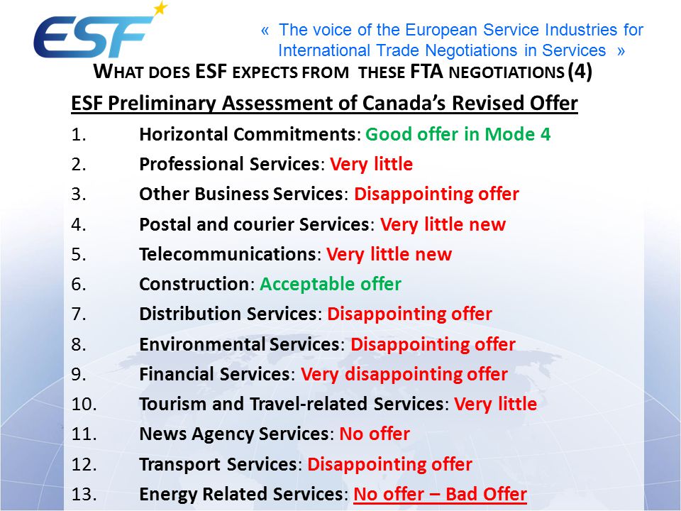 « The voice of the European Service Industries for International Trade Negotiations in Services » W HAT DOES ESF EXPECTS FROM THESE FTA NEGOTIATIONS (4) ESF Preliminary Assessment of Canada’s Revised Offer 1.Horizontal Commitments: Good offer in Mode 4 2.Professional Services: Very little 3.Other Business Services: Disappointing offer 4.Postal and courier Services: Very little new 5.Telecommunications: Very little new 6.Construction: Acceptable offer 7.Distribution Services: Disappointing offer 8.Environmental Services: Disappointing offer 9.Financial Services: Very disappointing offer 10.Tourism and Travel-related Services: Very little 11.News Agency Services: No offer 12.Transport Services: Disappointing offer 13.Energy Related Services: No offer – Bad Offer