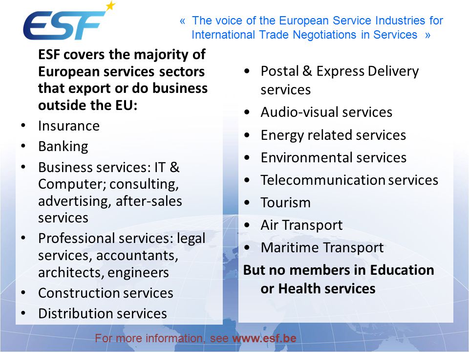 « The voice of the European Service Industries for International Trade Negotiations in Services » ESF covers the majority of European services sectors that export or do business outside the EU: Insurance Banking Business services: IT & Computer; consulting, advertising, after-sales services Professional services: legal services, accountants, architects, engineers Construction services Distribution services Postal & Express Delivery services Audio-visual services Energy related services Environmental services Telecommunication services Tourism Air Transport Maritime Transport But no members in Education or Health services For more information, see