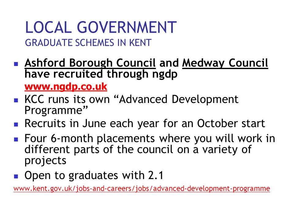 LOCAL GOVERNMENT GRADUATE SCHEMES IN KENT Ashford Borough Council and Medway Council have recruited through ngdp   KCC runs its own Advanced Development Programme Recruits in June each year for an October start Four 6-month placements where you will work in different parts of the council on a variety of projects Open to graduates with 2.1