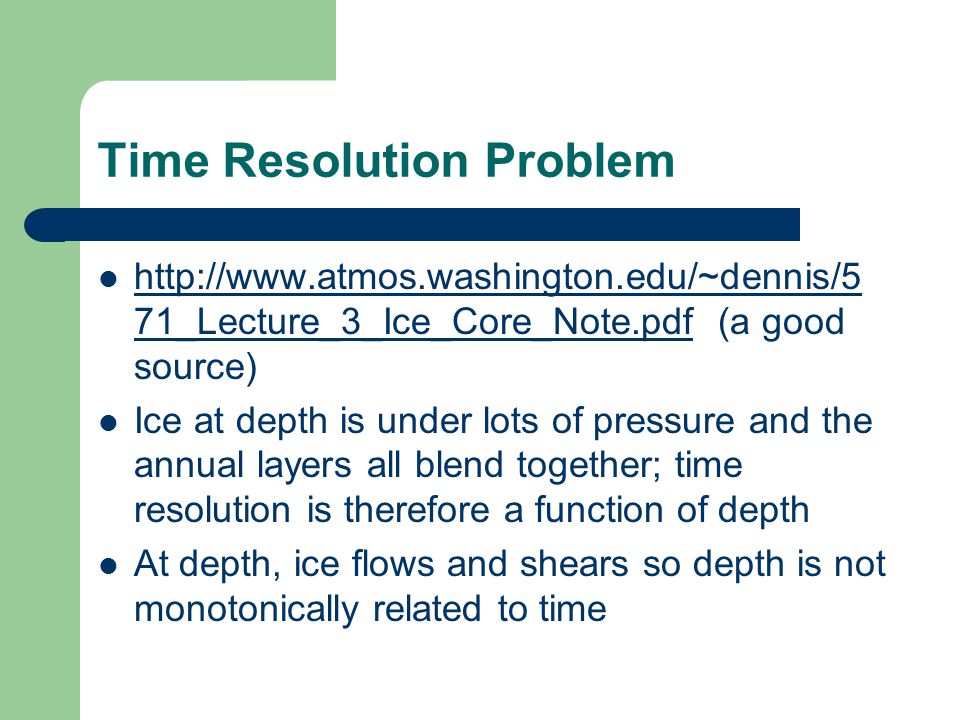 Time Resolution Problem   71_Lecture_3_Ice_Core_Note.pdf (a good source)   71_Lecture_3_Ice_Core_Note.pdf Ice at depth is under lots of pressure and the annual layers all blend together; time resolution is therefore a function of depth At depth, ice flows and shears so depth is not monotonically related to time