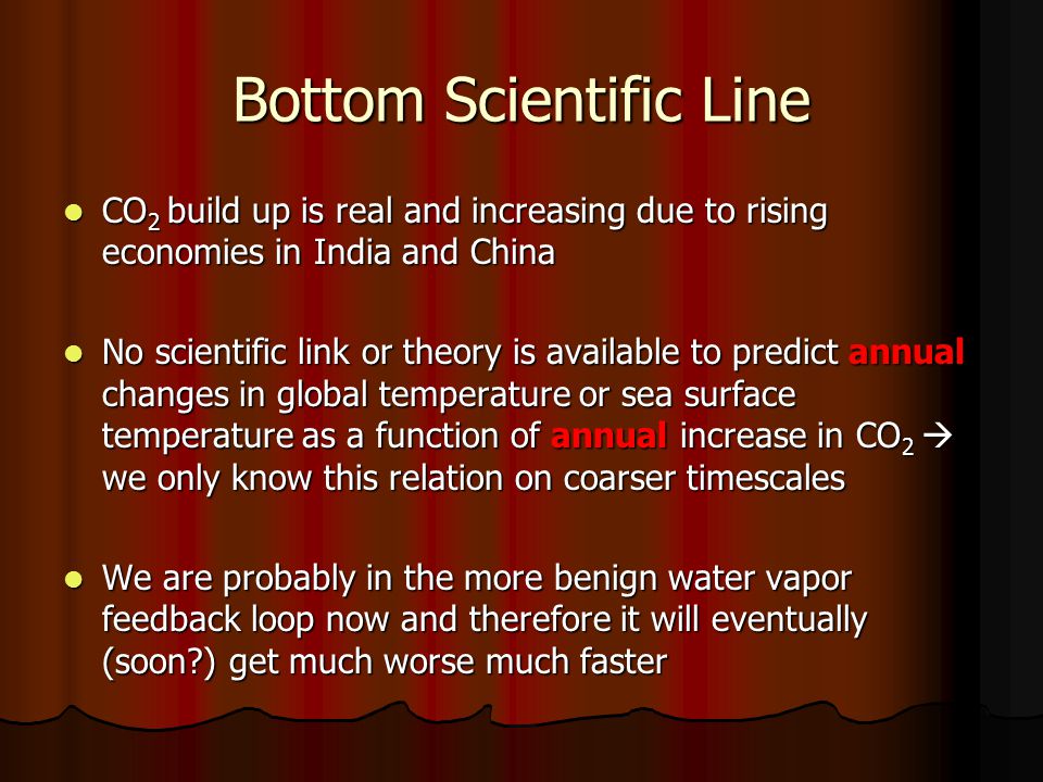 Bottom Scientific Line CO 2 build up is real and increasing due to rising economies in India and China CO 2 build up is real and increasing due to rising economies in India and China No scientific link or theory is available to predict annual changes in global temperature or sea surface temperature as a function of annual increase in CO 2  we only know this relation on coarser timescales No scientific link or theory is available to predict annual changes in global temperature or sea surface temperature as a function of annual increase in CO 2  we only know this relation on coarser timescales We are probably in the more benign water vapor feedback loop now and therefore it will eventually (soon ) get much worse much faster We are probably in the more benign water vapor feedback loop now and therefore it will eventually (soon ) get much worse much faster