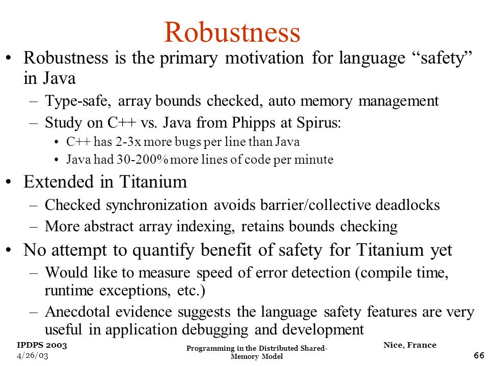 Programming in the Distributed Shared- Memory Model 66 Nice, France IPDPS /26/03 Robustness Robustness is the primary motivation for language safety in Java –Type-safe, array bounds checked, auto memory management –Study on C++ vs.