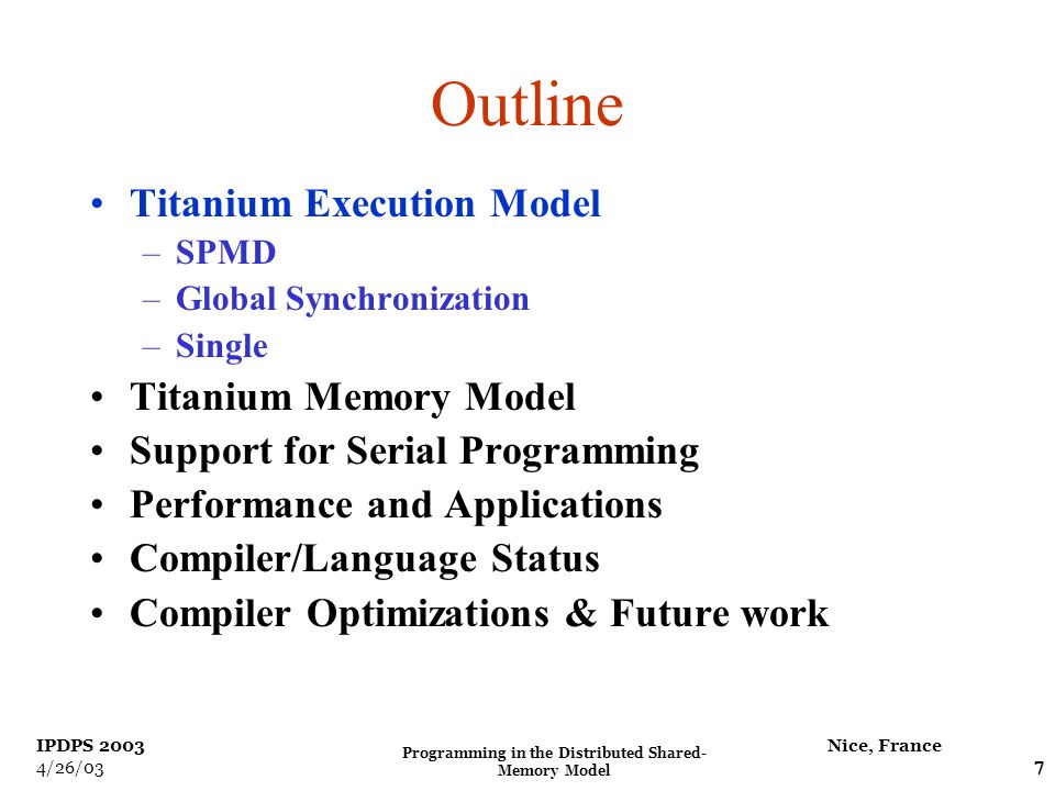 Programming in the Distributed Shared- Memory Model 7 Nice, France IPDPS /26/03 Outline Titanium Execution Model –SPMD –Global Synchronization –Single Titanium Memory Model Support for Serial Programming Performance and Applications Compiler/Language Status Compiler Optimizations & Future work