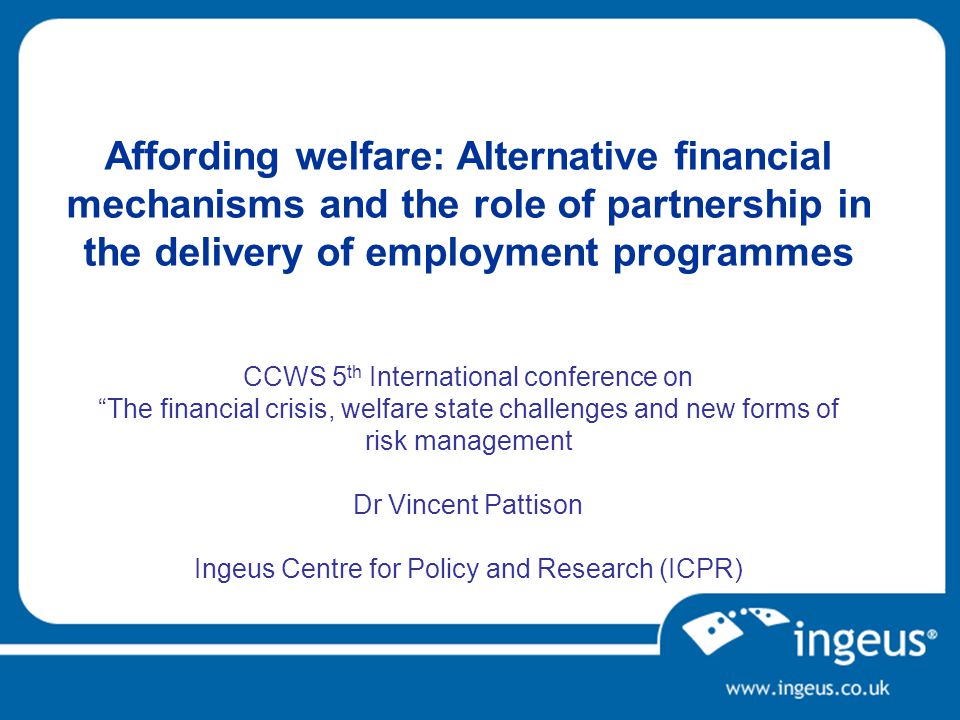 Affording welfare: Alternative financial mechanisms and the role of partnership in the delivery of employment programmes CCWS 5 th International conference on The financial crisis, welfare state challenges and new forms of risk management Dr Vincent Pattison Ingeus Centre for Policy and Research (ICPR)