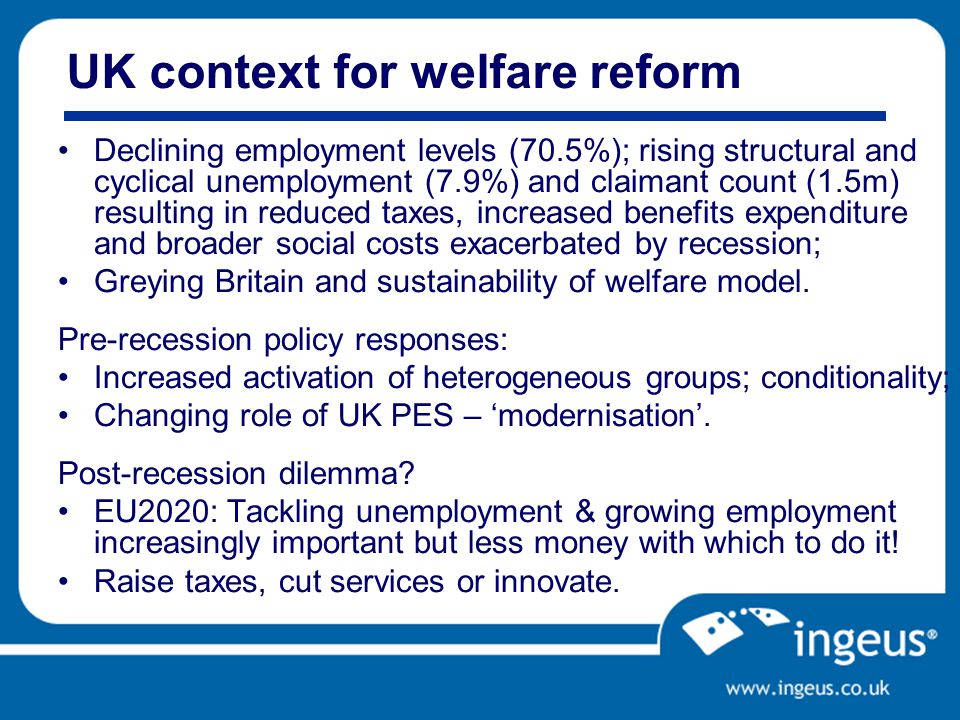 UK context for welfare reform Declining employment levels (70.5%); rising structural and cyclical unemployment (7.9%) and claimant count (1.5m) resulting in reduced taxes, increased benefits expenditure and broader social costs exacerbated by recession; Greying Britain and sustainability of welfare model.