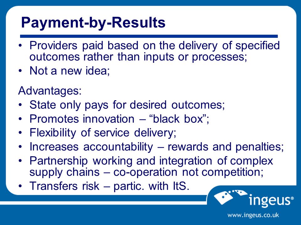 Payment-by-Results Providers paid based on the delivery of specified outcomes rather than inputs or processes; Not a new idea; Advantages: State only pays for desired outcomes; Promotes innovation – black box ; Flexibility of service delivery; Increases accountability – rewards and penalties; Partnership working and integration of complex supply chains – co-operation not competition; Transfers risk – partic.