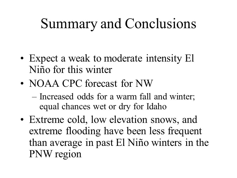 Summary and Conclusions Expect a weak to moderate intensity El Niño for this winter NOAA CPC forecast for NW –Increased odds for a warm fall and winter; equal chances wet or dry for Idaho Extreme cold, low elevation snows, and extreme flooding have been less frequent than average in past El Niño winters in the PNW region