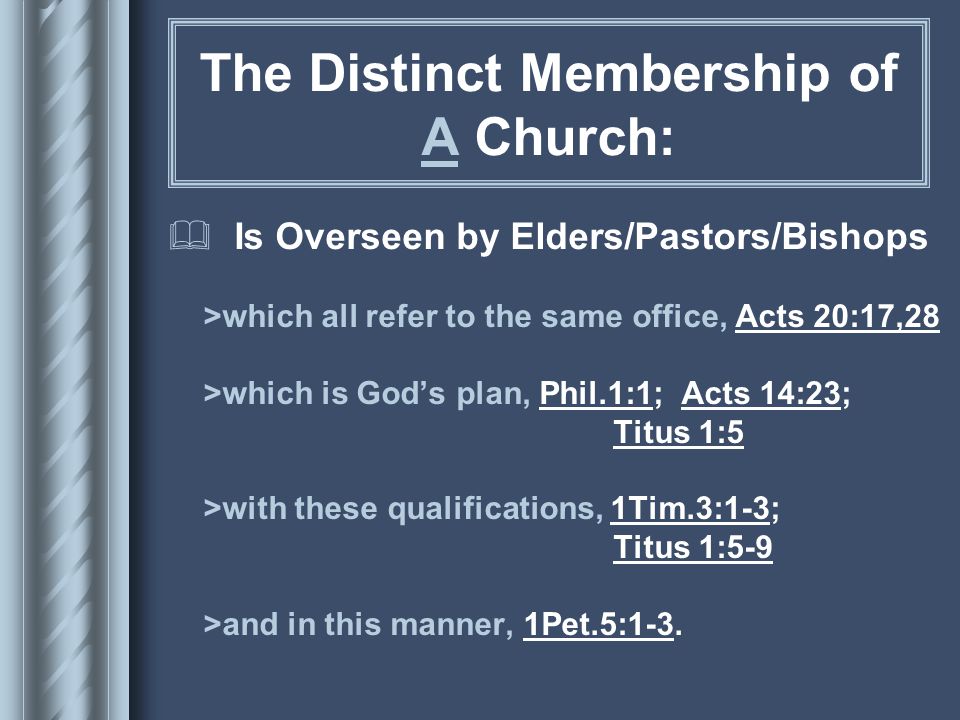 The Distinct Membership of A Church:  Is Overseen by Elders/Pastors/Bishops >which all refer to the same office, Acts 20:17,28 >which is God’s plan, Phil.1:1; Acts 14:23; Titus 1:5 >with these qualifications, 1Tim.3:1-3; Titus 1:5-9 >and in this manner, 1Pet.5:1-3.