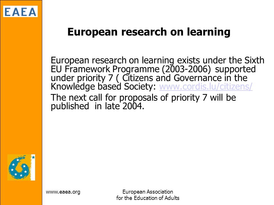 Association for the Education of Adults European research on learning European research on learning exists under the Sixth EU Framework Programme ( ) supported under priority 7 ( Citizens and Governance in the Knowledge based Society:   The next call for proposals of priority 7 will be published in late 2004.
