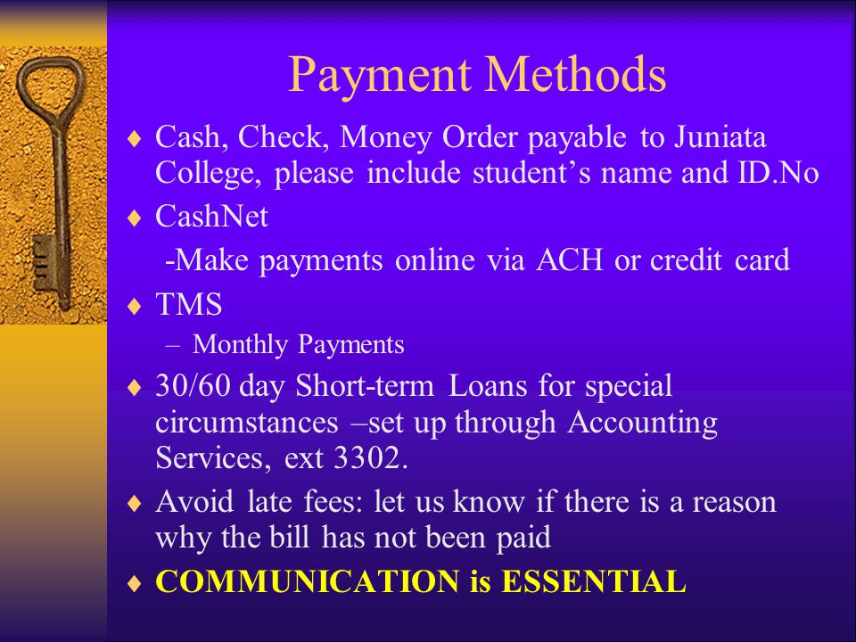 Payment Methods  Cash, Check, Money Order payable to Juniata College, please include student’s name and ID.No  CashNet -Make payments online via ACH or credit card  TMS –Monthly Payments  30/60 day Short-term Loans for special circumstances –set up through Accounting Services, ext 3302.