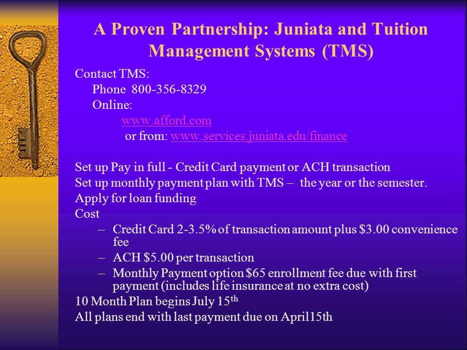 A Proven Partnership: Juniata and Tuition Management Systems (TMS) Contact TMS: Phone Online:   or from:   Set up Pay in full - Credit Card payment or ACH transaction Set up monthly payment plan with TMS – the year or the semester.