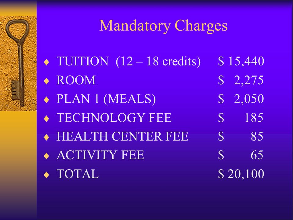 Mandatory Charges  TUITION (12 – 18 credits)$ 15,440  ROOM$ 2,275  PLAN 1 (MEALS)$ 2,050  TECHNOLOGY FEE$ 185  HEALTH CENTER FEE$ 85  ACTIVITY FEE$ 65  TOTAL $ 20,100