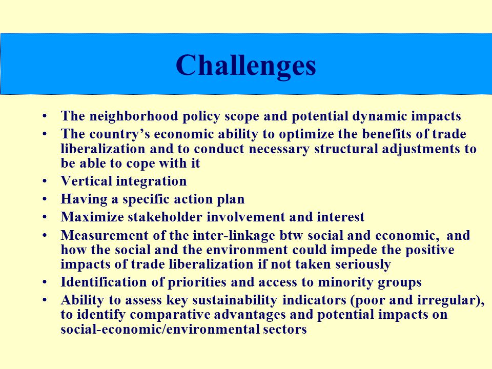 Challenges The neighborhood policy scope and potential dynamic impacts The country’s economic ability to optimize the benefits of trade liberalization and to conduct necessary structural adjustments to be able to cope with it Vertical integration Having a specific action plan Maximize stakeholder involvement and interest Measurement of the inter-linkage btw social and economic, and how the social and the environment could impede the positive impacts of trade liberalization if not taken seriously Identification of priorities and access to minority groups Ability to assess key sustainability indicators (poor and irregular), to identify comparative advantages and potential impacts on social-economic/environmental sectors