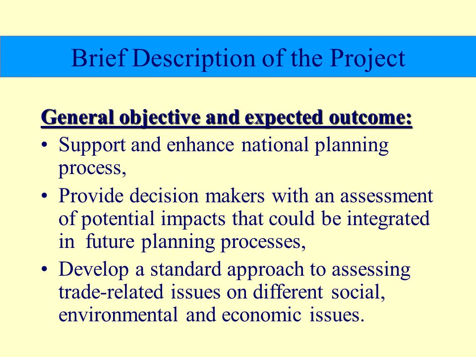 Brief Description of the Project General objective and expected outcome: Support and enhance national planning process, Provide decision makers with an assessment of potential impacts that could be integrated in future planning processes, Develop a standard approach to assessing trade-related issues on different social, environmental and economic issues.
