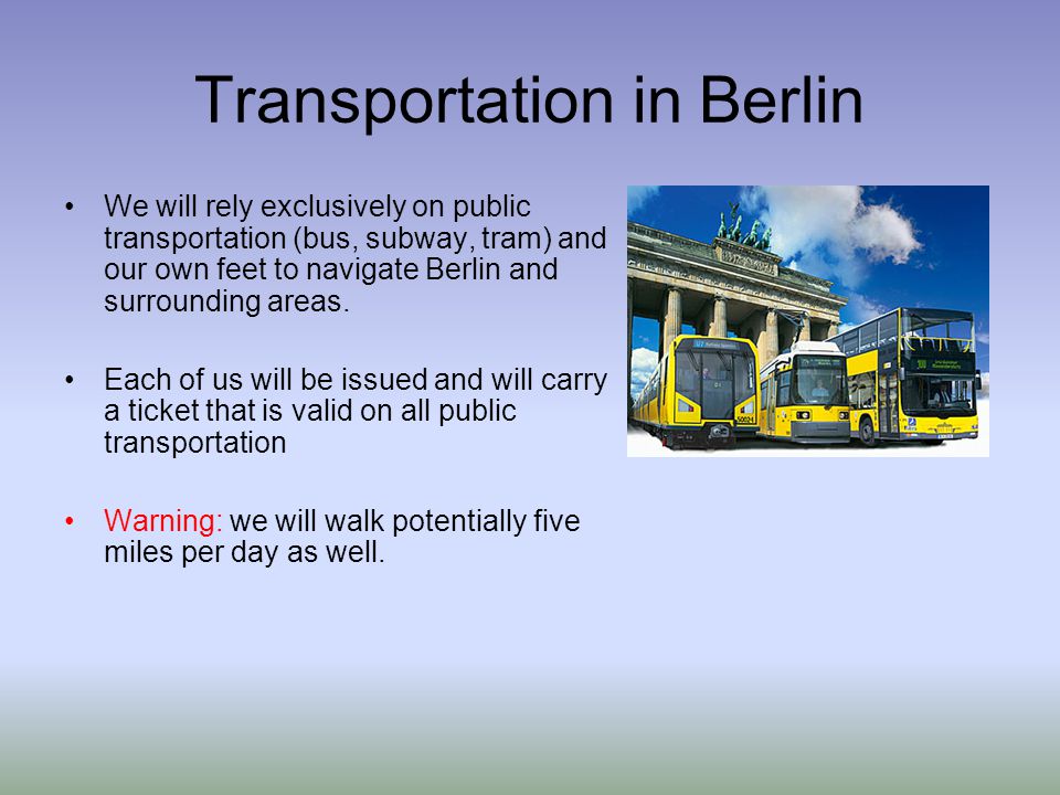 Transportation in Berlin We will rely exclusively on public transportation (bus, subway, tram) and our own feet to navigate Berlin and surrounding areas.
