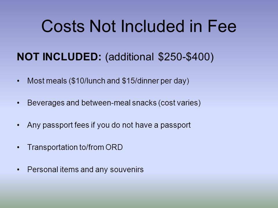 Costs Not Included in Fee NOT INCLUDED: (additional $250-$400) Most meals ($10/lunch and $15/dinner per day) Beverages and between-meal snacks (cost varies) Any passport fees if you do not have a passport Transportation to/from ORD Personal items and any souvenirs