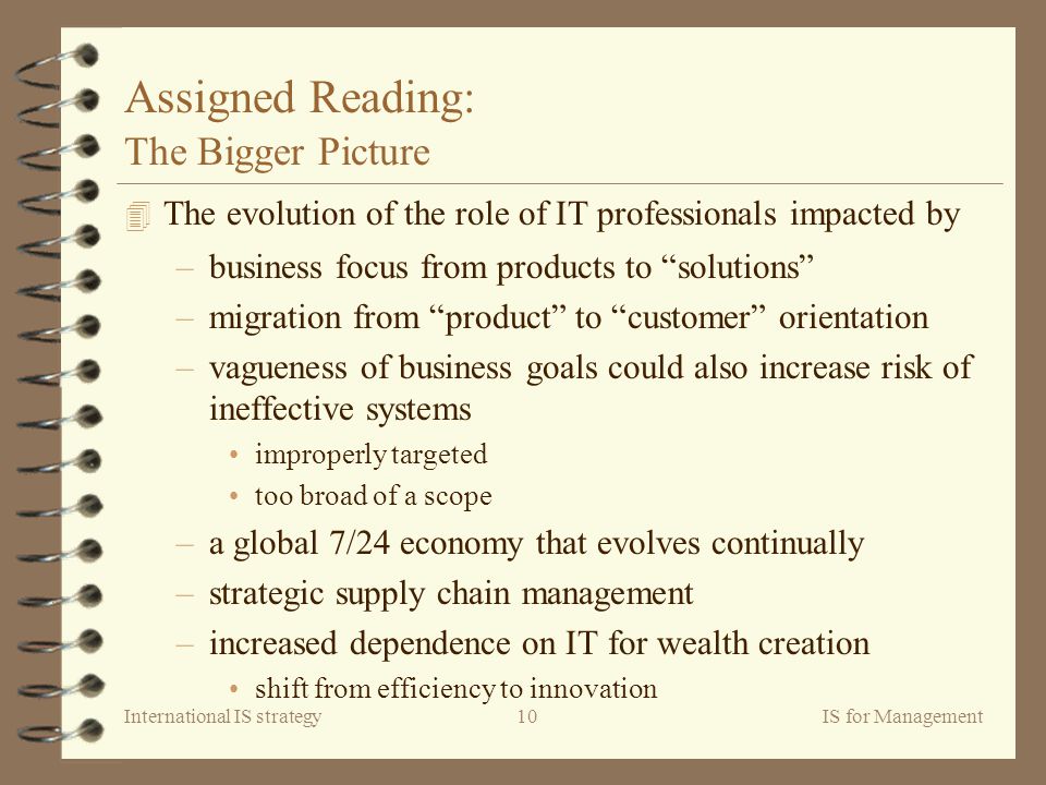 International IS strategyIS for Management10 Assigned Reading: The Bigger Picture 4 The evolution of the role of IT professionals impacted by –business focus from products to solutions –migration from product to customer orientation –vagueness of business goals could also increase risk of ineffective systems improperly targeted too broad of a scope –a global 7/24 economy that evolves continually –strategic supply chain management –increased dependence on IT for wealth creation shift from efficiency to innovation