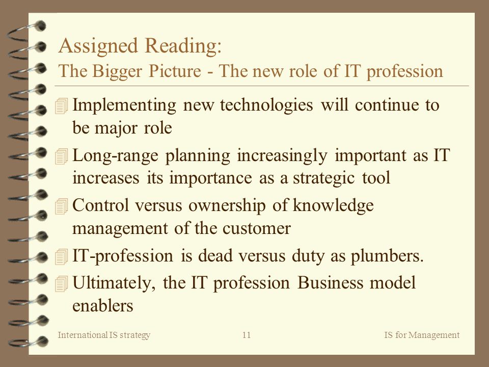 International IS strategyIS for Management11 Assigned Reading: The Bigger Picture - The new role of IT profession 4 Implementing new technologies will continue to be major role 4 Long-range planning increasingly important as IT increases its importance as a strategic tool 4 Control versus ownership of knowledge management of the customer 4 IT-profession is dead versus duty as plumbers.