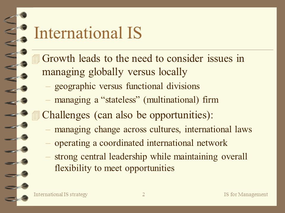 International IS strategyIS for Management2 International IS 4 Growth leads to the need to consider issues in managing globally versus locally –geographic versus functional divisions –managing a stateless (multinational) firm 4 Challenges (can also be opportunities): –managing change across cultures, international laws –operating a coordinated international network –strong central leadership while maintaining overall flexibility to meet opportunities