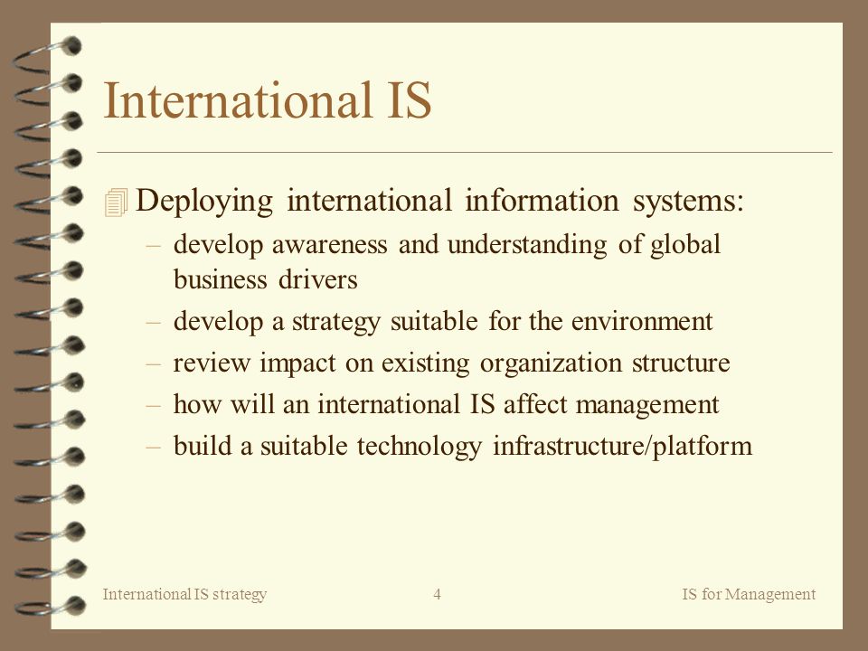 International IS strategyIS for Management4 International IS 4 Deploying international information systems: –develop awareness and understanding of global business drivers –develop a strategy suitable for the environment –review impact on existing organization structure –how will an international IS affect management –build a suitable technology infrastructure/platform