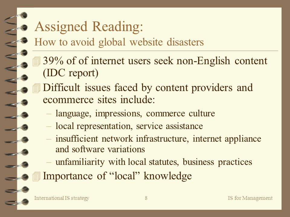 International IS strategyIS for Management8 Assigned Reading: How to avoid global website disasters 4 39% of of internet users seek non-English content (IDC report) 4 Difficult issues faced by content providers and ecommerce sites include: –language, impressions, commerce culture –local representation, service assistance –insufficient network infrastructure, internet appliance and software variations –unfamiliarity with local statutes, business practices 4 Importance of local knowledge