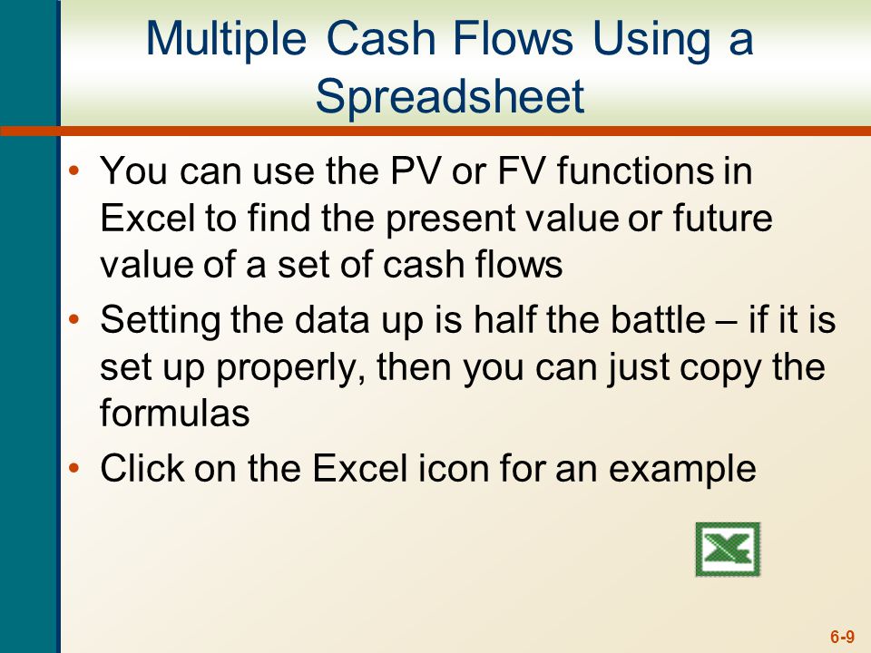 6-9 Multiple Cash Flows Using a Spreadsheet You can use the PV or FV functions in Excel to find the present value or future value of a set of cash flows Setting the data up is half the battle – if it is set up properly, then you can just copy the formulas Click on the Excel icon for an example