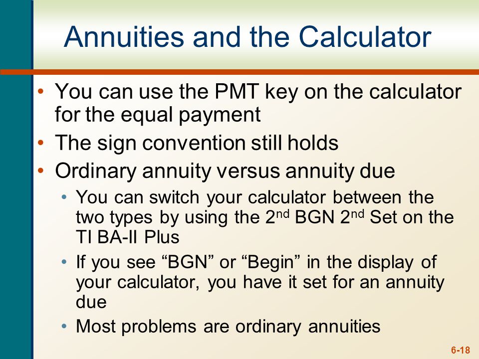 6-18 Annuities and the Calculator You can use the PMT key on the calculator for the equal payment The sign convention still holds Ordinary annuity versus annuity due You can switch your calculator between the two types by using the 2 nd BGN 2 nd Set on the TI BA-II Plus If you see BGN or Begin in the display of your calculator, you have it set for an annuity due Most problems are ordinary annuities