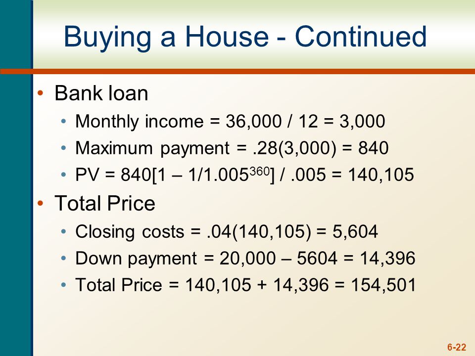 6-22 Buying a House - Continued Bank loan Monthly income = 36,000 / 12 = 3,000 Maximum payment =.28(3,000) = 840 PV = 840[1 – 1/ ] /.005 = 140,105 Total Price Closing costs =.04(140,105) = 5,604 Down payment = 20,000 – 5604 = 14,396 Total Price = 140, ,396 = 154,501