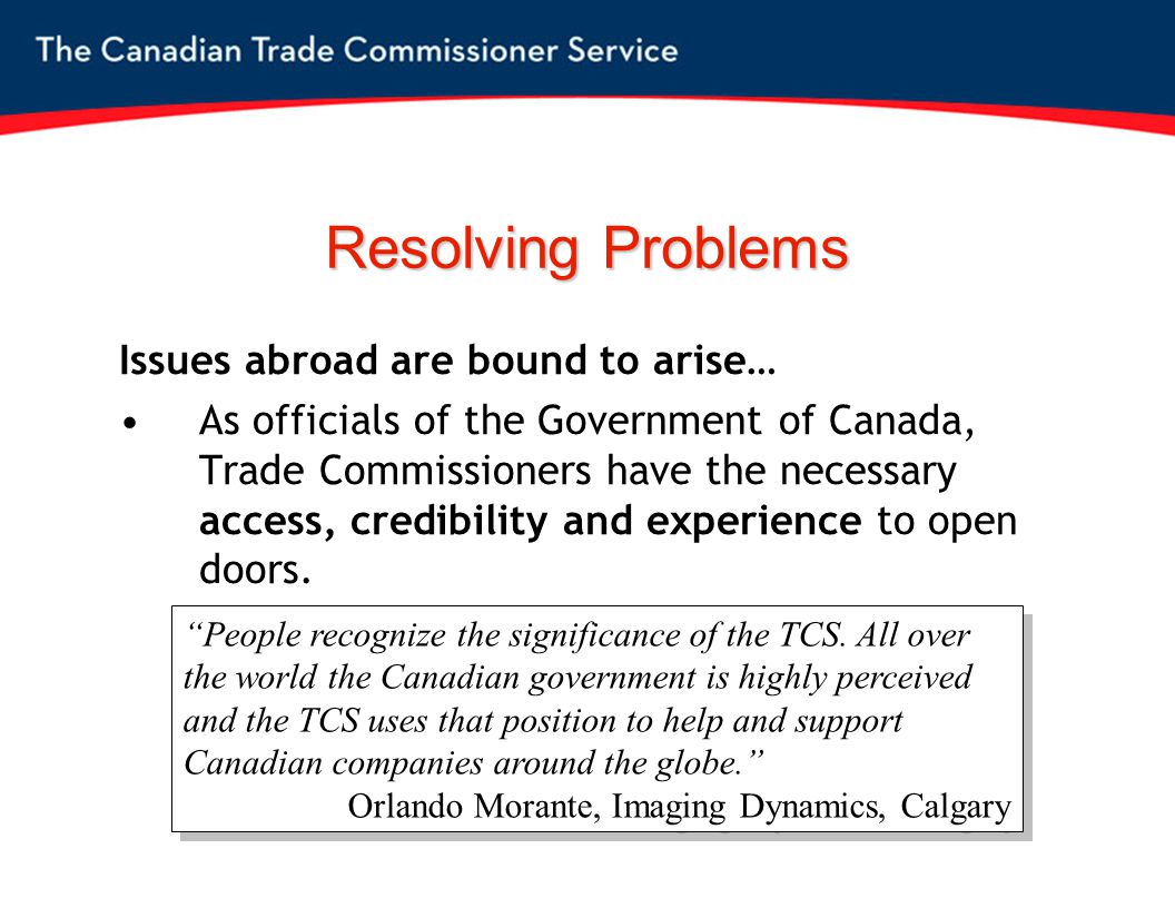 Resolving Problems Issues abroad are bound to arise… As officials of the Government of Canada, Trade Commissioners have the necessary access, credibility and experience to open doors.