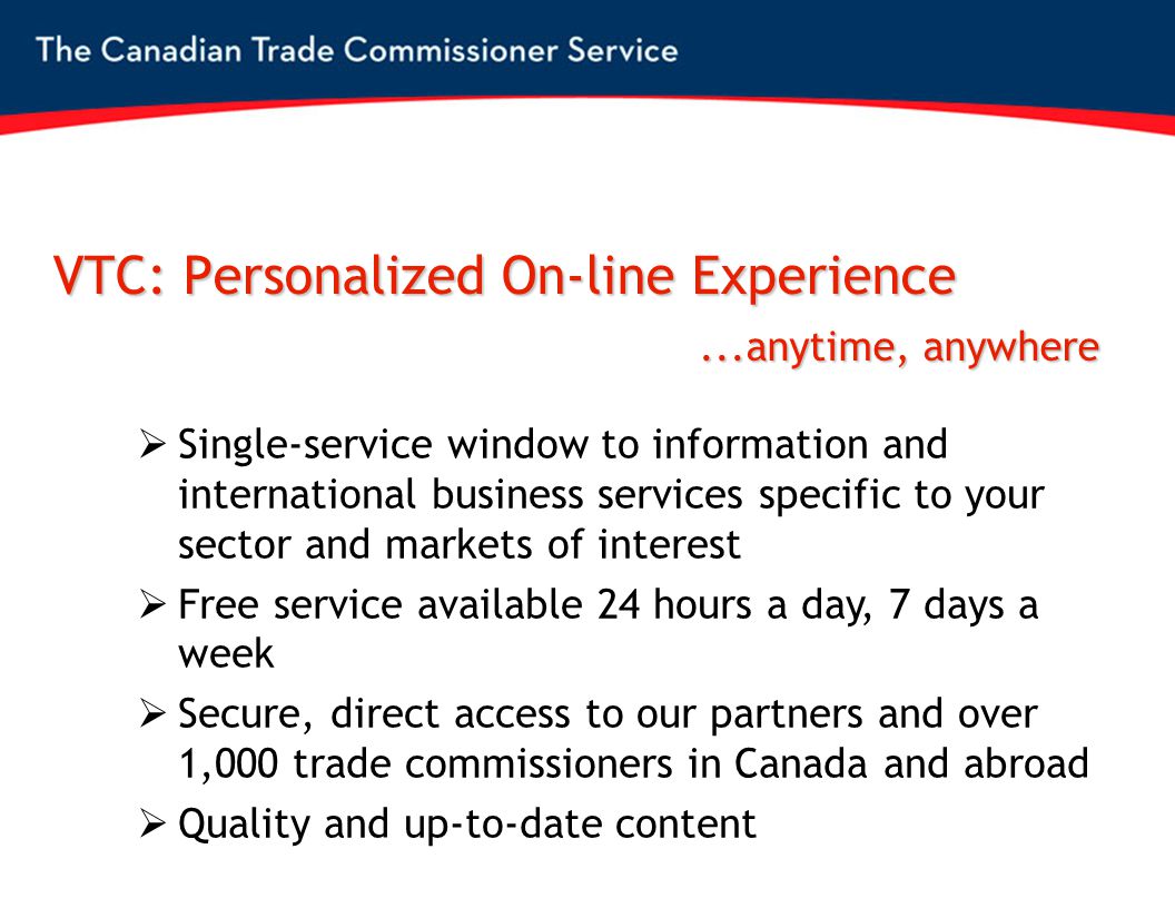 VTC: Personalized On-line Experience  Single-service window to information and international business services specific to your sector and markets of interest  Free service available 24 hours a day, 7 days a week  Secure, direct access to our partners and over 1,000 trade commissioners in Canada and abroad  Quality and up-to-date content...anytime, anywhere...anytime, anywhere