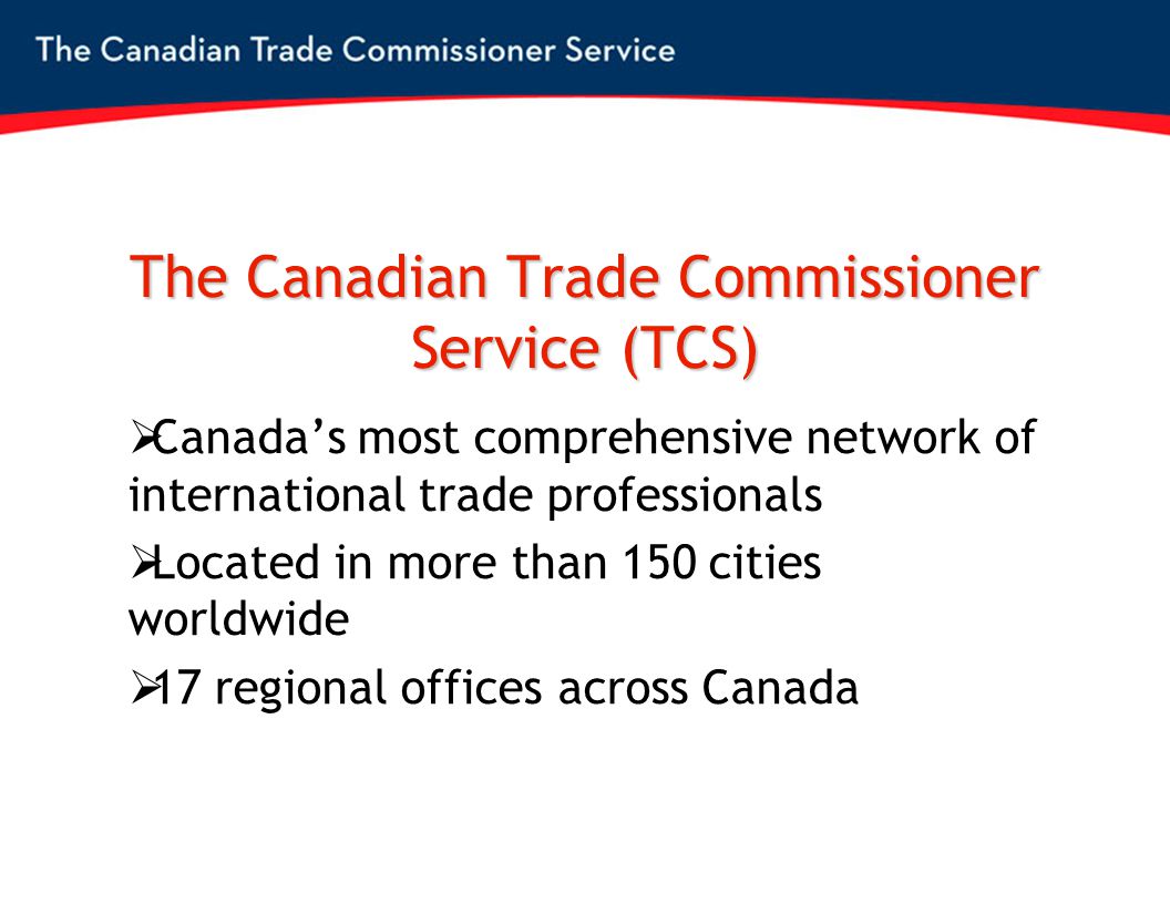 The Canadian Trade Commissioner Service (TCS)  Canada’s most comprehensive network of international trade professionals  Located in more than 150 cities worldwide  17 regional offices across Canada