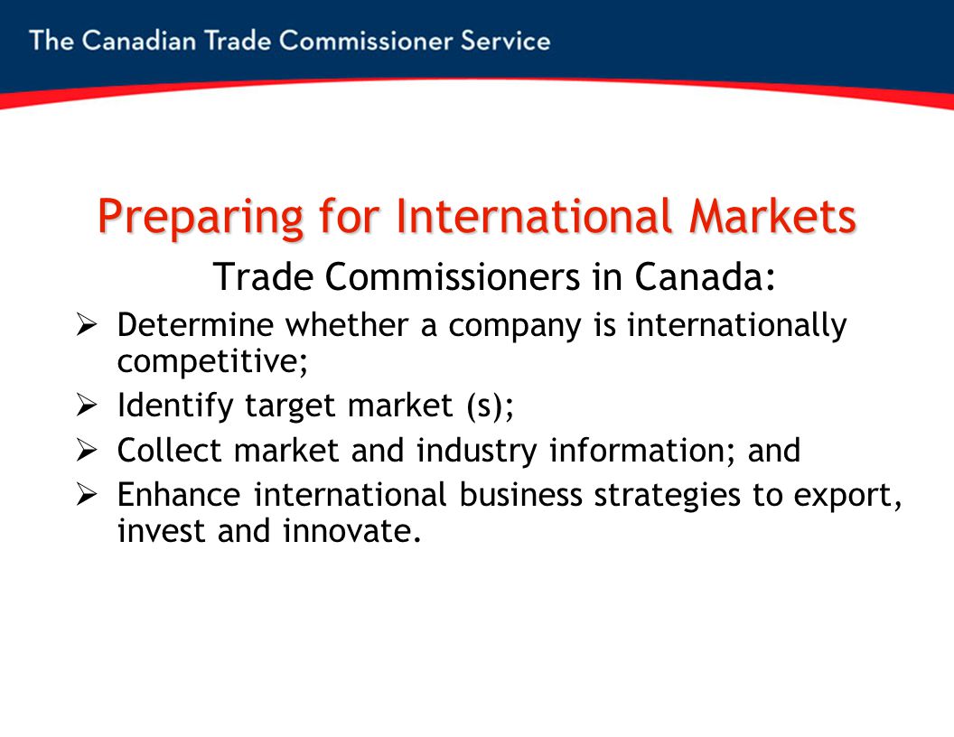Preparing for International Markets Trade Commissioners in Canada:  Determine whether a company is internationally competitive;  Identify target market (s);  Collect market and industry information; and  Enhance international business strategies to export, invest and innovate.