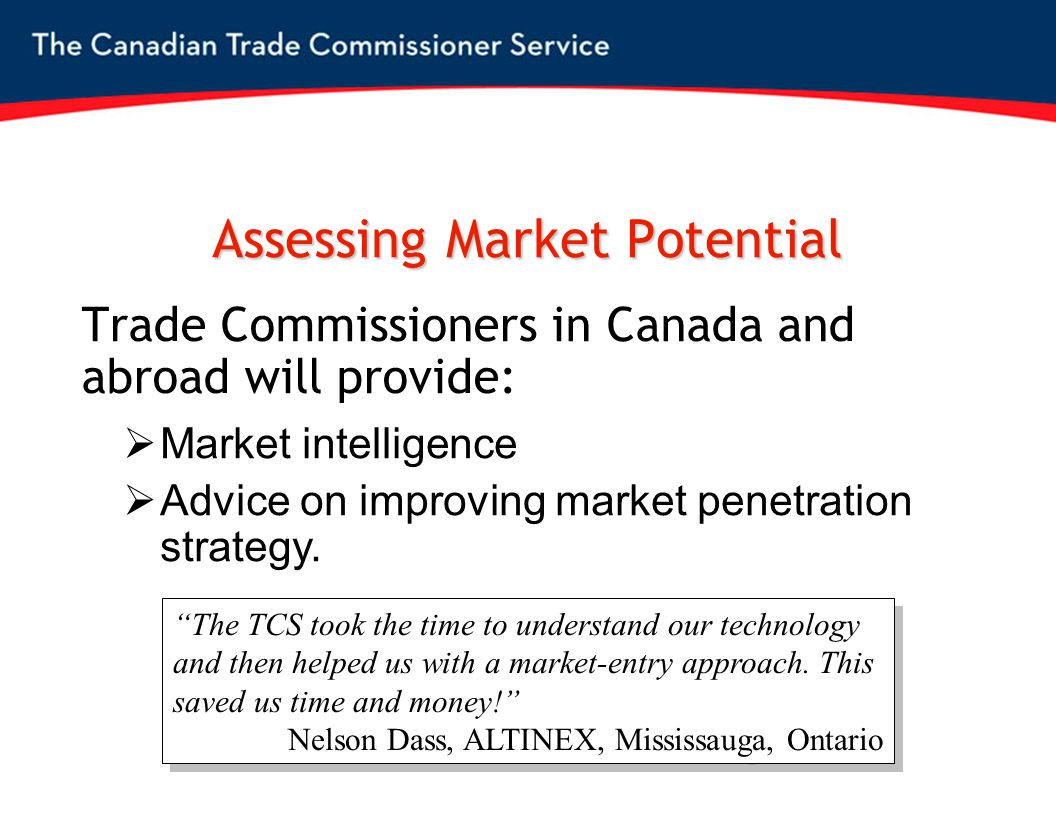 Assessing Market Potential Trade Commissioners in Canada and abroad will provide:  Market intelligence  Advice on improving market penetration strategy.