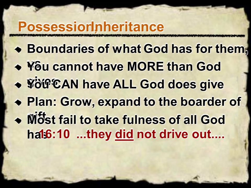 Possession,Possession,InheritanceInheritance Boundaries of what God has for them, us You cannot have MORE than God gives You CAN have ALL God does give Plan: Grow, expand to the boarder of gift Most fail to take fulness of all God has 16:10...they did not drive out....