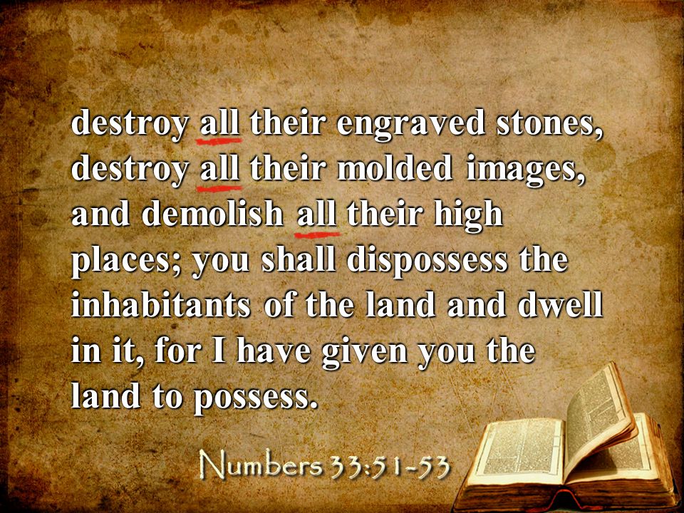 destroy all their engraved stones, destroy all their molded images, and demolish all their high places; you shall dispossess the inhabitants of the land and dwell in it, for I have given you the land to possess.