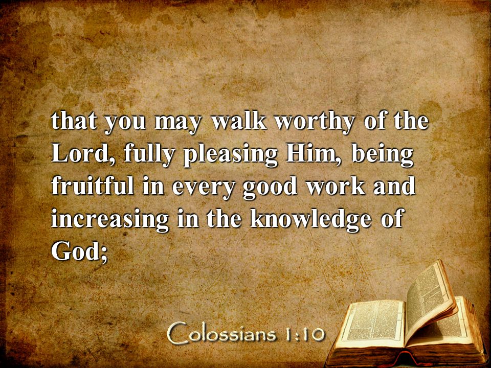 that you may walk worthy of the Lord, fully pleasing Him, being fruitful in every good work and increasing in the knowledge of God; Colossians 1:10