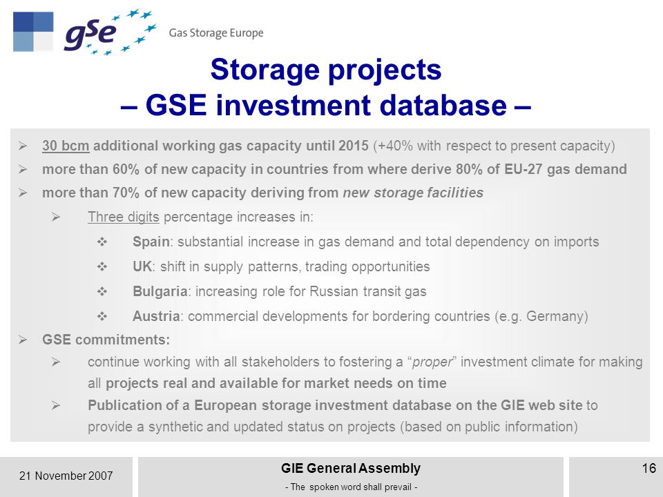 21 November 2007 GIE General Assembly - The spoken word shall prevail - 16 Storage projects – GSE investment database –  30 bcm additional working gas capacity until 2015 (+40% with respect to present capacity)  more than 60% of new capacity in countries from where derive 80% of EU-27 gas demand  more than 70% of new capacity deriving from new storage facilities  Three digits percentage increases in:  Spain: substantial increase in gas demand and total dependency on imports  UK: shift in supply patterns, trading opportunities  Bulgaria: increasing role for Russian transit gas  Austria: commercial developments for bordering countries (e.g.