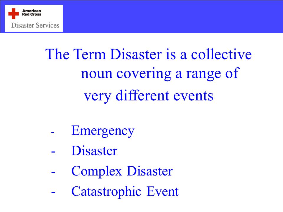 The Term Disaster is a collective noun covering a range of very different events - Emergency -Disaster -Complex Disaster -Catastrophic Event