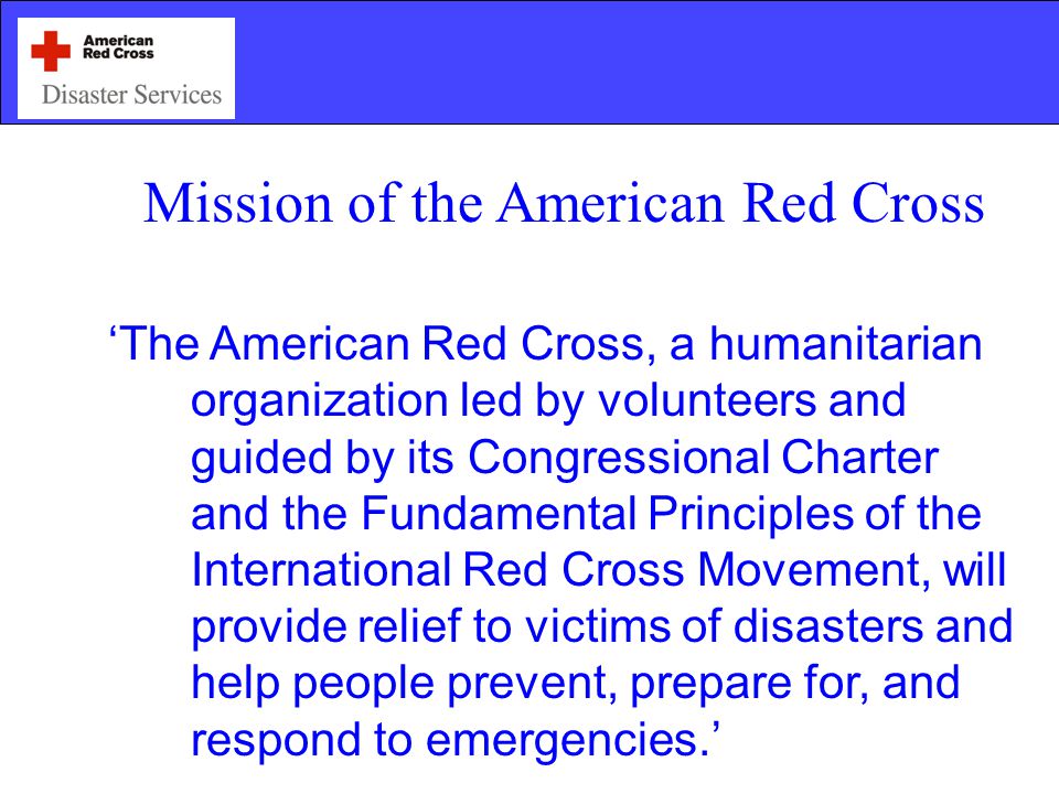 Mission of the American Red Cross ‘The American Red Cross, a humanitarian organization led by volunteers and guided by its Congressional Charter and the Fundamental Principles of the International Red Cross Movement, will provide relief to victims of disasters and help people prevent, prepare for, and respond to emergencies.’