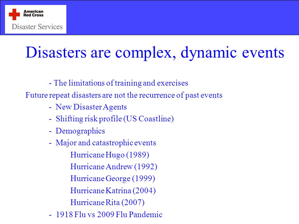 Disasters are complex, dynamic events - The limitations of training and exercises Future repeat disasters are not the recurrence of past events - New Disaster Agents - Shifting risk profile (US Coastline) - Demographics - Major and catastrophic events Hurricane Hugo (1989) Hurricane Andrew (1992) Hurricane George (1999) Hurricane Katrina (2004) Hurricane Rita (2007) Flu vs 2009 Flu Pandemic