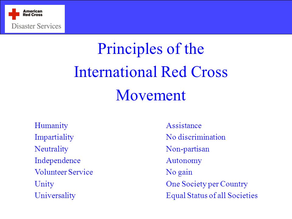 Principles of the International Red Cross Movement HumanityAssistance ImpartialityNo discrimination NeutralityNon-partisan IndependenceAutonomy Volunteer ServiceNo gain UnityOne Society per Country UniversalityEqual Status of all Societies