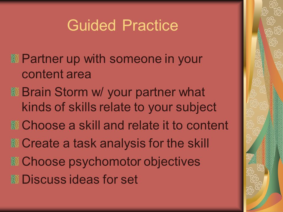 Guided Practice Partner up with someone in your content area Brain Storm w/ your partner what kinds of skills relate to your subject Choose a skill and relate it to content Create a task analysis for the skill Choose psychomotor objectives Discuss ideas for set