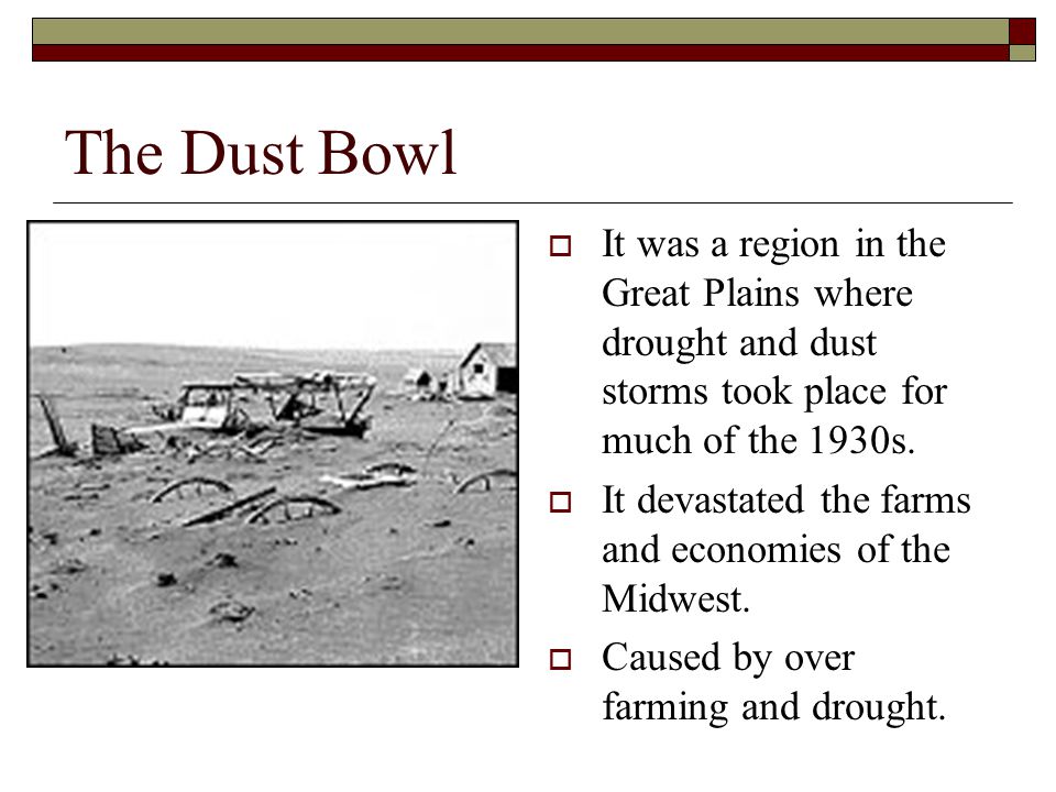 The Dust Bowl  It was a region in the Great Plains where drought and dust storms took place for much of the 1930s.