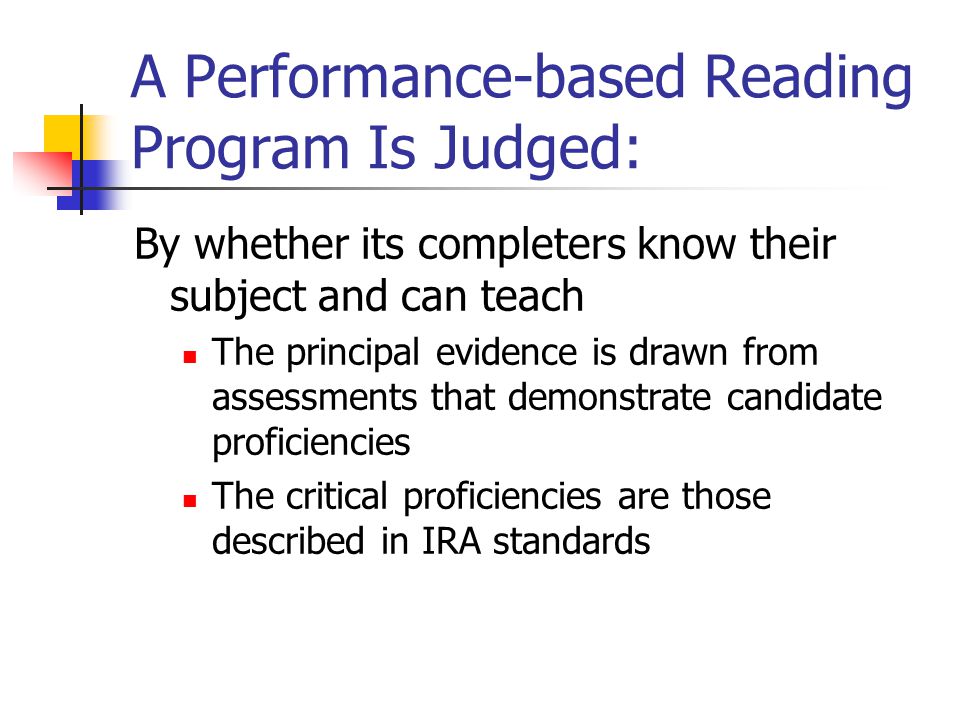A Performance-based Reading Program Is Judged: By whether its completers know their subject and can teach The principal evidence is drawn from assessments that demonstrate candidate proficiencies The critical proficiencies are those described in IRA standards