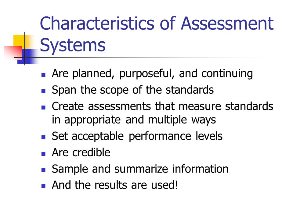 Characteristics of Assessment Systems Are planned, purposeful, and continuing Span the scope of the standards Create assessments that measure standards in appropriate and multiple ways Set acceptable performance levels Are credible Sample and summarize information And the results are used!