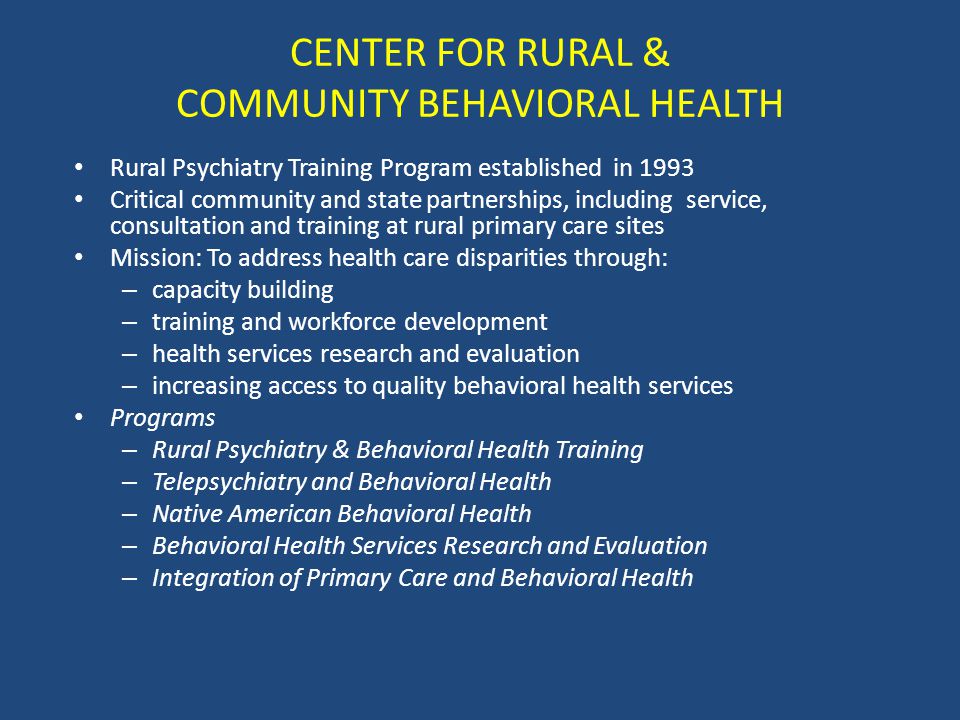 CENTER FOR RURAL & COMMUNITY BEHAVIORAL HEALTH Rural Psychiatry Training Program established in 1993 Critical community and state partnerships, including service, consultation and training at rural primary care sites Mission: To address health care disparities through: – capacity building – training and workforce development – health services research and evaluation – increasing access to quality behavioral health services Programs – Rural Psychiatry & Behavioral Health Training – Telepsychiatry and Behavioral Health – Native American Behavioral Health – Behavioral Health Services Research and Evaluation – Integration of Primary Care and Behavioral Health