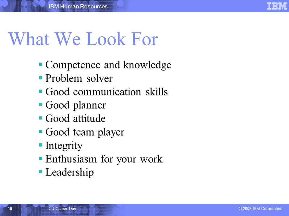 IBM Human Resources CU Career Day © 2002 IBM Corporation 10 What We Look For  Competence and knowledge  Problem solver  Good communication skills  Good planner  Good attitude  Good team player  Integrity  Enthusiasm for your work  Leadership